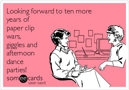 Looking forward to ten more
years of
paper clip
wars,
giggles and
afternoon
dance
parties!