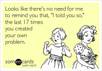 Looks like there's no need for me
to remind you that, "I told you so,"
the last 17 times
you created
your own
problem. 