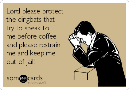 Lord please protect
the dingbats that
try to speak to
me before coffee
and please restrain
me and keep me
out of jail!