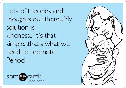 Lots of theories and
thoughts out there...My
solution is
kindness....it's that
simple...that's what we
need to promote.
Period.