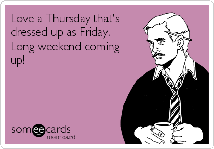 Love a Thursday that's
dressed up as Friday.
Long weekend coming
up!