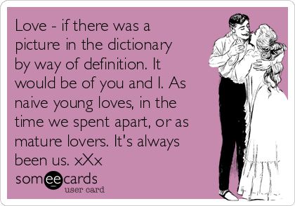 Love - if there was a
picture in the dictionary
by way of definition. It
would be of you and I. As
naive young loves, in the
time we spent apart, or as
mature lovers. It's always
been us. xXx