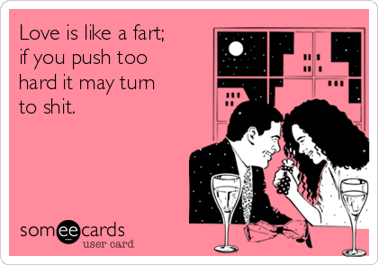 Love is like a fart;
if you push too
hard it may turn
to shit.