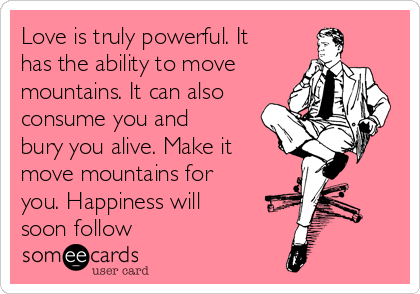 Love is truly powerful. It
has the ability to move
mountains. It can also
consume you and
bury you alive. Make it
move mountains for
you. Happiness will
soon follow