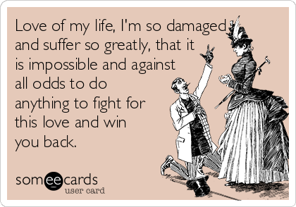 Love of my life, I'm so damaged
and suffer so greatly, that it
is impossible and against
all odds to do
anything to fight for
this love and win
you back.