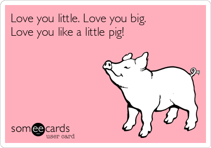 Love you little. Love you big.
Love you like a little pig! 