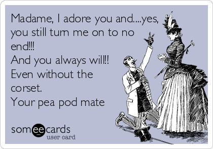 Madame, I adore you and....yes,
you still turn me on to no 
end!!!
And you always will!! 
Even without the
corset. 
Your pea pod mate