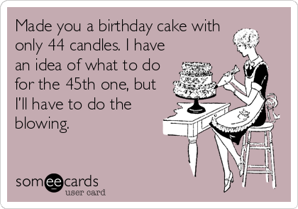 Made you a birthday cake with
only 44 candles. I have
an idea of what to do
for the 45th one, but
I’ll have to do the
blowing. 