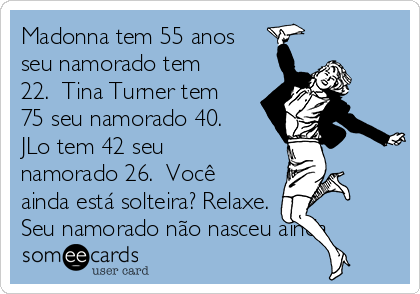 Madonna tem 55 anos
seu namorado tem
22.  Tina Turner tem
75 seu namorado 40. 
JLo tem 42 seu
namorado 26.  Você
ainda está solteira? Relaxe.
Seu namorado não nasceu ainda