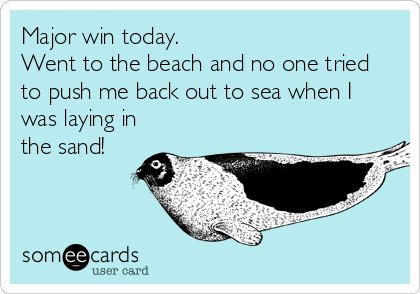 Major win today.
Went to the beach and no one tried
to push me back out to sea when I
was laying in
the sand!