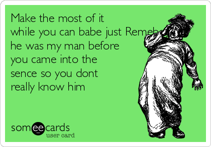 Make the most of it
while you can babe just Remeber
he was my man before
you came into the
sence so you dont
really know him 