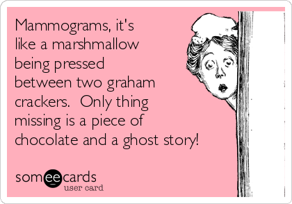 Mammograms, it's
like a marshmallow
being pressed
between two graham
crackers.  Only thing
missing is a piece of
chocolate and a ghost story!