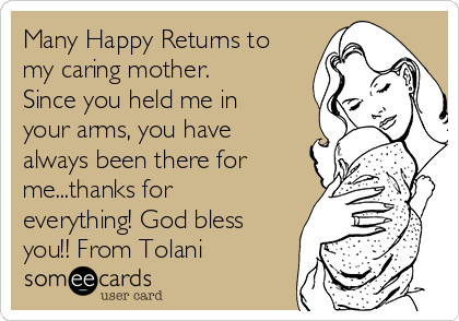 Many Happy Returns to
my caring mother.
Since you held me in
your arms, you have
always been there for
me...thanks for
everything! God bless
you!! From Tolani