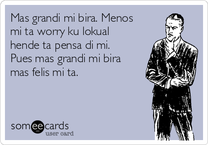 Mas grandi mi bira. Menos
mi ta worry ku lokual
hende ta pensa di mi.
Pues mas grandi mi bira
mas felis mi ta.