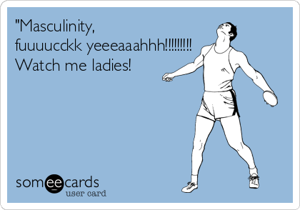 "Masculinity,
fuuuucckk yeeeaaahhh!!!!!!!!!
Watch me ladies!