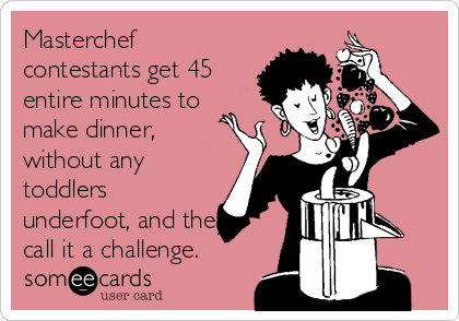 Masterchef
contestants get 45
entire minutes to
make dinner,
without any
toddlers
underfoot, and they
call it a challenge. 