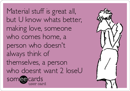 Material stuff is great all,
but U know whats better,
making love, someone
who comes home, a
person who doesn't
always think of
themselves, a person
who doesnt want 2 loseU