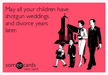 May all your children have
shotgun weddings
and divorce years
later.