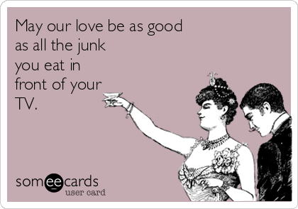 May our love be as good 
as all the junk
you eat in
front of your
TV.