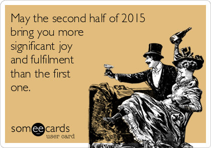 May the second half of 2015
bring you more
significant joy
and fulfilment
than the first
one.