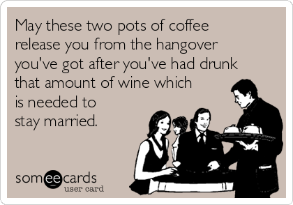 May these two pots of coffee
release you from the hangover
you've got after you've had drunk
that amount of wine which
is needed to
stay married.