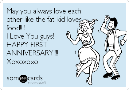 May you always love each
other like the fat kid loves
food!!!!
I Love You guys!
HAPPY FIRST
ANNIVERSARY!!!!
Xoxoxoxo 