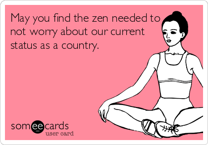 May you find the zen needed to
not worry about our current
status as a country.