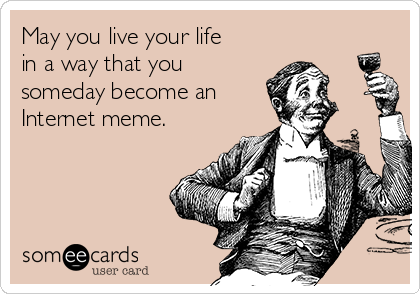 May you live your life
in a way that you
someday become an
Internet meme.