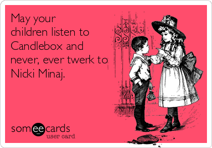 May your
children listen to
Candlebox and
never, ever twerk to
Nicki Minaj. 