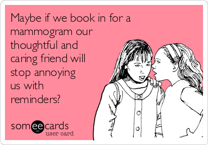 Maybe if we book in for a
mammogram our
thoughtful and
caring friend will
stop annoying
us with
reminders? 