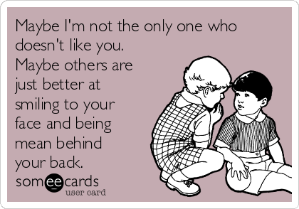 Maybe I'm not the only one who
doesn't like you.
Maybe others are
just better at
smiling to your
face and being
mean behind
your back.