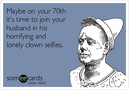 Maybe on your 70th
it's time to join your
husband in his
horrifying and
lonely clown selfies. 