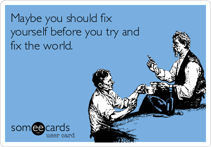 Maybe you should fix
yourself before you try and
fix the world.