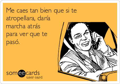 Me caes tan bien que si te
atropellara, daría
marcha atrás
para ver que te
pasó.