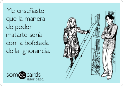 Me enseñaste
que la manera
de poder
matarte sería
con la bofetada
de la ignorancia.