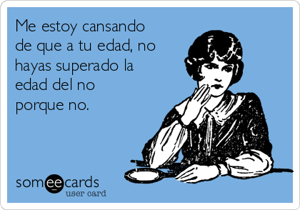 Me estoy cansando
de que a tu edad, no
hayas superado la
edad del no
porque no.