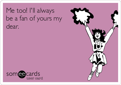 Me too! I'll always
be a fan of yours my
dear.