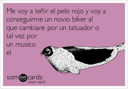 Me voy a teñir el pelo rojo y voy a
conseguirme un novio biker al
que cambiare por un tatuador o
tal vez por
un musico
el