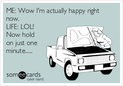 ME: Wow I'm actually happy right
now.
LIFE: LOL!
Now hold
on just one
minute......