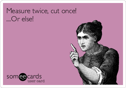 Measure twice, cut once!
....Or else!