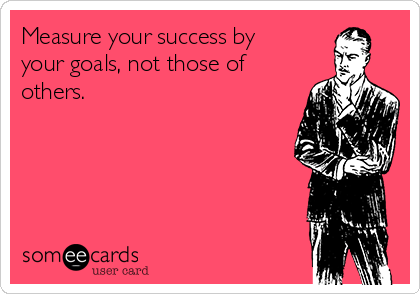 Measure your success by
your goals, not those of
others.