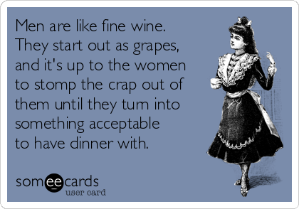 Men are like fine wine.
They start out as grapes,
and it's up to the women
to stomp the crap out of
them until they turn into
something acceptable
to have dinner with.