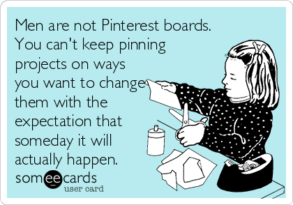 Men are not Pinterest boards.
You can't keep pinning
projects on ways
you want to change
them with the
expectation that
someday it will
actually happen.