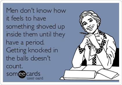 Men don't know how
it feels to have
something shoved up
inside them until they
have a period.
Getting knocked in
the balls doesn't
count.