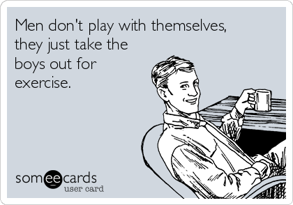 Men don't play with themselves,
they just take the
boys out for
exercise.