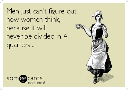 Men just can't figure out 
how women think, 
because it will
never be divided in 4
quarters ...