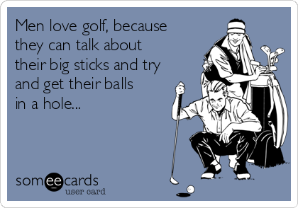 Men love golf, because
they can talk about
their big sticks and try
and get their balls
in a hole...