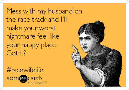 Mess with my husband on
the race track and I'll
make your worst
nightmare feel like
your happy place.
Got it?

#racewifelife