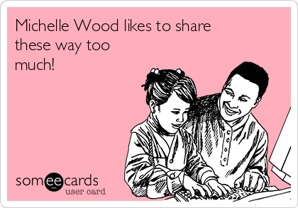 Michelle Wood likes to share
these way too
much!