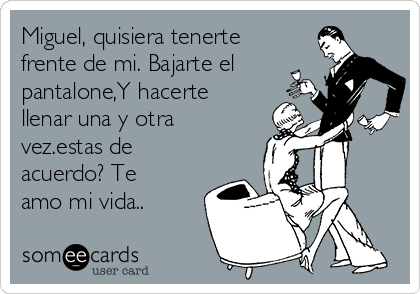 Miguel, quisiera tenerte
frente de mi. Bajarte el
pantalone,Y hacerte
llenar una y otra
vez.estas de
acuerdo? Te
amo mi vida..